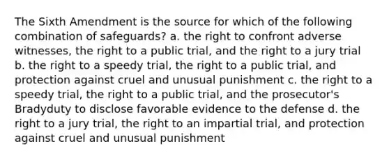 The Sixth Amendment is the source for which of the following combination of safeguards? a. the right to confront adverse witnesses, the right to a public trial, and the right to a jury trial b. the right to a speedy trial, the right to a public trial, and protection against cruel and unusual punishment c. the right to a speedy trial, the right to a public trial, and the prosecutor's Bradyduty to disclose favorable evidence to the defense d. the right to a jury trial, the right to an impartial trial, and protection against cruel and unusual punishment