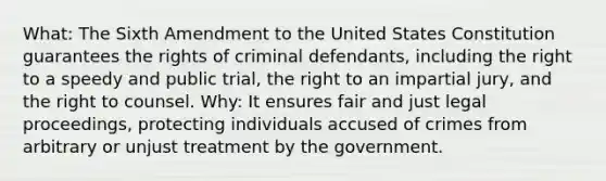 What: The Sixth Amendment to the United States Constitution guarantees the rights of criminal defendants, including the right to a speedy and public trial, the right to an impartial jury, and the right to counsel. Why: It ensures fair and just legal proceedings, protecting individuals accused of crimes from arbitrary or unjust treatment by the government.