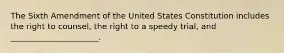 The Sixth Amendment of the United States Constitution includes the right to counsel, the right to a speedy trial, and ______________________.