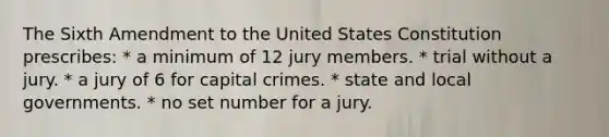 The Sixth Amendment to the United States Constitution prescribes: * a minimum of 12 jury members. * trial without a jury. * a jury of 6 for capital crimes. * state and local governments. * no set number for a jury.