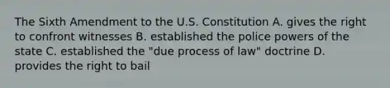 The Sixth Amendment to the U.S. Constitution A. gives the right to confront witnesses B. established the police powers of the state C. established the "due process of law" doctrine D. provides the right to bail