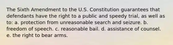 The Sixth Amendment to the U.S. Constitution guarantees that defendants have the right to a public and speedy trial, as well as to: a. protection from unreasonable search and seizure. b. freedom of speech. c. reasonable bail. d. assistance of counsel. e. the right to bear arms.