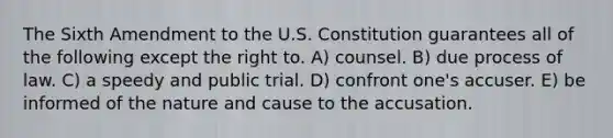 The Sixth Amendment to the U.S. Constitution guarantees all of the following except the right to. A) counsel. B) due process of law. C) a speedy and public trial. D) confront one's accuser. E) be informed of the nature and cause to the accusation.