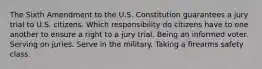 The Sixth Amendment to the U.S. Constitution guarantees a jury trial to U.S. citizens. Which responsibility do citizens have to one another to ensure a right to a jury trial. Being an informed voter. Serving on juries. Serve in the military. Taking a firearms safety class.