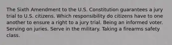 The Sixth Amendment to the U.S. Constitution guarantees a jury trial to U.S. citizens. Which responsibility do citizens have to one another to ensure a right to a jury trial. Being an informed voter. Serving on juries. Serve in the military. Taking a firearms safety class.