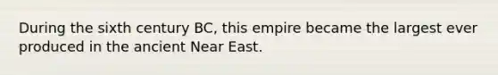 During the sixth century BC, this empire became the largest ever produced in the ancient Near East.