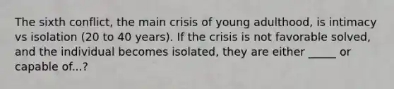 The sixth conflict, the main crisis of young adulthood, is intimacy vs isolation (20 to 40 years). If the crisis is not favorable solved, and the individual becomes isolated, they are either _____ or capable of...?