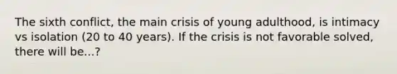 The sixth conflict, the main crisis of young adulthood, is intimacy vs isolation (20 to 40 years). If the crisis is not favorable solved, there will be...?