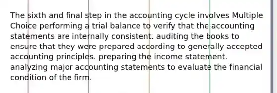 The sixth and final step in the accounting cycle involves Multiple Choice performing a trial balance to verify that the accounting statements are internally consistent. auditing the books to ensure that they were prepared according to generally accepted accounting principles. preparing the income statement. analyzing major accounting statements to evaluate the financial condition of the firm.