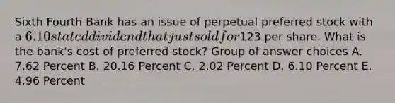 Sixth Fourth Bank has an issue of perpetual preferred stock with a 6.10 stated dividend that just sold for123 per share. What is the bank's cost of preferred stock? Group of answer choices A. 7.62 Percent B. 20.16 Percent C. 2.02 Percent D. 6.10 Percent E. 4.96 Percent