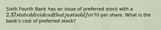 Sixth Fourth Bank has an issue of preferred stock with a 2.37 stated dividend that just sold for70 per share. What is the bank's cost of preferred stock?