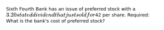 Sixth Fourth Bank has an issue of preferred stock with a 3.20 stated dividend that just sold for42 per share. Required: What is the bank's cost of preferred stock?