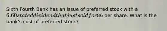 Sixth Fourth Bank has an issue of preferred stock with a 6.60 stated dividend that just sold for86 per share. What is the bank's cost of preferred stock?