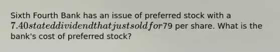 Sixth Fourth Bank has an issue of preferred stock with a 7.40 stated dividend that just sold for79 per share. What is the bank's cost of preferred stock?