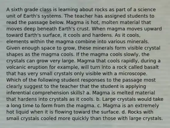 A sixth grade class is learning about rocks as part of a science unit of Earth's systems. The teacher has assigned students to read the passage below. Magma is hot, molten material that moves deep beneath Earth's crust. When magma moves upward toward Earth's surface, it cools and hardens. As it cools, elements within the magma combine into various minerals. Given enough space to grow, these minerals form visible crystal shapes as the magma cools. If the magma cools slowly, the crystals can grow very large. Magma that cools rapidly, during a volcanic eruption for example, will turn into a rock called basalt that has very small crystals only visible with a microscope. Which of the following student responses to the passage most clearly suggest to the teacher that the student is applying inferential comprehension skills? a. Magma is melted material that hardens into crystals as it cools. b. Large crystals would take a long time to form from the magma. c. Magma is an extremely hot liquid when it is flowing toward the surface. d. Rocks with small crystals cooled more quickly than those with large crystals.