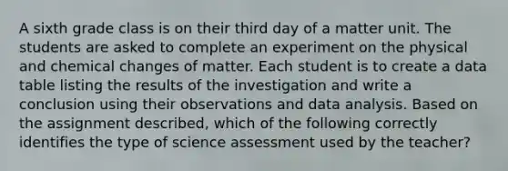 A sixth grade class is on their third day of a matter unit. The students are asked to complete an experiment on the physical and chemical changes of matter. Each student is to create a data table listing the results of the investigation and write a conclusion using their observations and data analysis. Based on the assignment described, which of the following correctly identifies the type of science assessment used by the teacher?