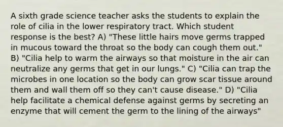 A sixth grade science teacher asks the students to explain the role of cilia in the lower respiratory tract. Which student response is the best? A) "These little hairs move germs trapped in mucous toward the throat so the body can cough them out." B) "Cilia help to warm the airways so that moisture in the air can neutralize any germs that get in our lungs." C) "Cilia can trap the microbes in one location so the body can grow scar tissue around them and wall them off so they can't cause disease." D) "Cilia help facilitate a chemical defense against germs by secreting an enzyme that will cement the germ to the lining of the airways"