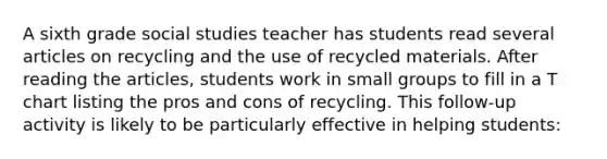 A sixth grade social studies teacher has students read several articles on recycling and the use of recycled materials. After reading the articles, students work in small groups to fill in a T chart listing the pros and cons of recycling. This follow-up activity is likely to be particularly effective in helping students: