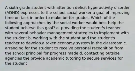 A sixth grade student with attention deficit hyperactivity disorder (ADHD) expresses to the school social worker a goal of improving time on task in order to make better grades. Which of the following approaches by the social worker would best help the student achieve this goal? a. providing the student's teacher with several behavior management strategies to implement with the student b. working with the student and the student's teacher to develop a token economy system in the classroom c. arranging for the student to receive personal recognition from the school principal for progress made d. contacting outside agencies the provide academic tutoring to secure services for the student