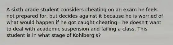 A sixth grade student considers cheating on an exam he feels not prepared for, but decides against it because he is worried of what would happen if he got caught cheating-- he doesn't want to deal with academic suspension and failing a class. This student is in what stage of Kohlberg's?