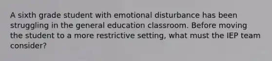 A sixth grade student with emotional disturbance has been struggling in the general education classroom. Before moving the student to a more restrictive setting, what must the IEP team consider?