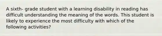 A sixth- grade student with a learning disability in reading has difficult understanding the meaning of the words. This student is likely to experience the most difficulty with which of the following activities?