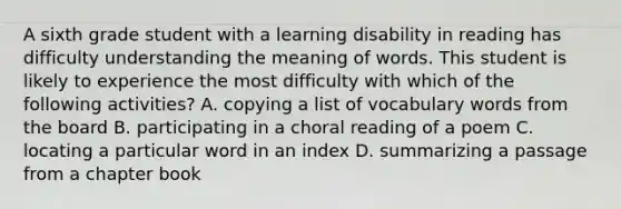 A sixth grade student with a learning disability in reading has difficulty understanding the meaning of words. This student is likely to experience the most difficulty with which of the following activities? A. copying a list of vocabulary words from the board B. participating in a choral reading of a poem C. locating a particular word in an index D. summarizing a passage from a chapter book