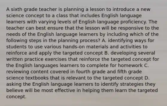 A sixth grade teacher is planning a lesson to introduce a new science concept to a class that includes English language learners with varying levels of English language proficiency. The teacher can best ensure that the lesson will be responsive to the needs of the English language learners by including which of the following steps in the planning process? A. identifying ways for students to use various hands-on materials and activities to reinforce and apply the targeted concept B. developing several written practice exercises that reinforce the targeted concept for the English languages learners to complete for homework C. reviewing content covered in fourth grade and fifth grade science textbooks that is relevant to the targeted concept D. asking the English language learners to identify strategies they believe will be most effective in helping them learn the targeted concept.