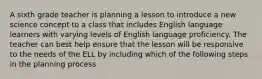 A sixth grade teacher is planning a lesson to introduce a new science concept to a class that includes English language learners with varying levels of English language proficiency. The teacher can best help ensure that the lesson will be responsive to the needs of the ELL by including which of the following steps in the planning process