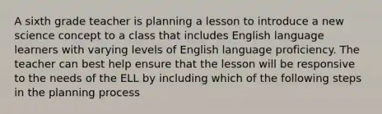 A sixth grade teacher is planning a lesson to introduce a new science concept to a class that includes English language learners with varying levels of English language proficiency. The teacher can best help ensure that the lesson will be responsive to the needs of the ELL by including which of the following steps in the planning process