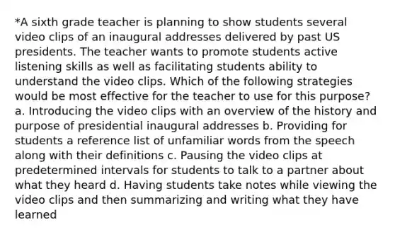 *A sixth grade teacher is planning to show students several video clips of an inaugural addresses delivered by past US presidents. The teacher wants to promote students active listening skills as well as facilitating students ability to understand the video clips. Which of the following strategies would be most effective for the teacher to use for this purpose? a. Introducing the video clips with an overview of the history and purpose of presidential inaugural addresses b. Providing for students a reference list of unfamiliar words from the speech along with their definitions c. Pausing the video clips at predetermined intervals for students to talk to a partner about what they heard d. Having students take notes while viewing the video clips and then summarizing and writing what they have learned