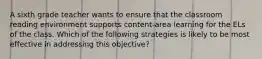 A sixth grade teacher wants to ensure that the classroom reading environment supports content-area learning for the ELs of the class. Which of the following strategies is likely to be most effective in addressing this objective?