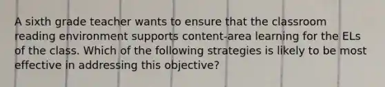 A sixth grade teacher wants to ensure that the classroom reading environment supports content-area learning for the ELs of the class. Which of the following strategies is likely to be most effective in addressing this objective?