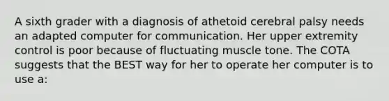 A sixth grader with a diagnosis of athetoid cerebral palsy needs an adapted computer for communication. Her upper extremity control is poor because of fluctuating muscle tone. The COTA suggests that the BEST way for her to operate her computer is to use a: