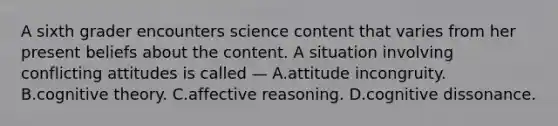 A sixth grader encounters science content that varies from her present beliefs about the content. A situation involving conflicting attitudes is called — A.attitude incongruity. B.cognitive theory. C.affective reasoning. D.cognitive dissonance.