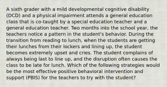 A sixth grader with a mild developmental cognitive disability (DCD) and a physical impairment attends a general education class that is co-taught by a special education teacher and a general education teacher. Two months into the school year, the teachers notice a pattern in the student's behavior. During the transition from reading to lunch, when the students are getting their lunches from their lockers and lining up, the student becomes extremely upset and cries. The student complains of always being last to line up, and the disruption often causes the class to be late for lunch. Which of the following strategies would be the most effective positive behavioral intervention and support (PBIS) for the teachers to try with the student?