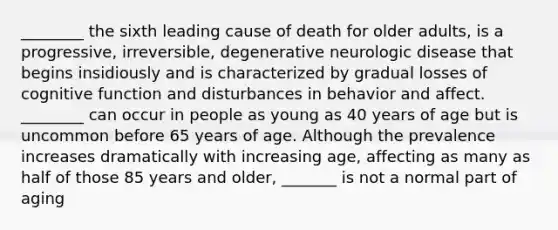 ________ the sixth leading cause of death for older adults, is a progressive, irreversible, degenerative neurologic disease that begins insidiously and is characterized by gradual losses of cognitive function and disturbances in behavior and affect. ________ can occur in people as young as 40 years of age but is uncommon before 65 years of age. Although the prevalence increases dramatically with increasing age, affecting as many as half of those 85 years and older, _______ is not a normal part of aging