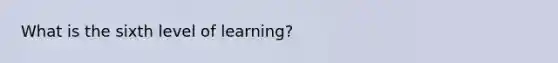 What is the sixth level of learning?