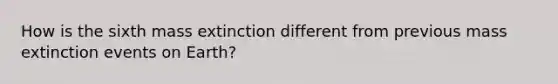 How is the sixth mass extinction different from previous mass extinction events on Earth?