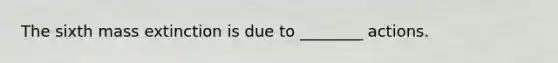 The sixth mass extinction is due to ________ actions.