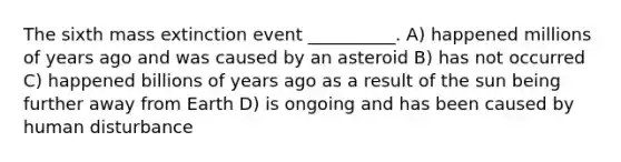 The sixth mass extinction event __________. A) happened millions of years ago and was caused by an asteroid B) has not occurred C) happened billions of years ago as a result of the sun being further away from Earth D) is ongoing and has been caused by human disturbance