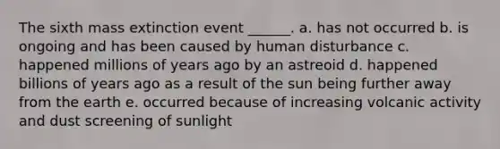 The sixth mass extinction event ______. a. has not occurred b. is ongoing and has been caused by human disturbance c. happened millions of years ago by an astreoid d. happened billions of years ago as a result of the sun being further away from the earth e. occurred because of increasing volcanic activity and dust screening of sunlight