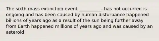 The sixth mass extinction event __________. has not occurred is ongoing and has been caused by human disturbance happened billions of years ago as a result of the sun being further away from Earth happened millions of years ago and was caused by an asteroid