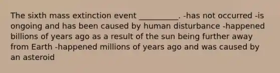 The sixth mass extinction event __________. -has not occurred -is ongoing and has been caused by human disturbance -happened billions of years ago as a result of the sun being further away from Earth -happened millions of years ago and was caused by an asteroid