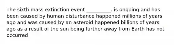 The sixth mass extinction event __________. is ongoing and has been caused by human disturbance happened millions of years ago and was caused by an asteroid happened billions of years ago as a result of the sun being further away from Earth has not occurred