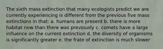 The sixth mass extinction that many ecologists predict we are currently experiencing is different from the previous five mass extinctions in that: a. humans are present b. there is more habitat now than there was previously c. comets have a large influence on the current extinction d. the diversity of organisms is significantly greater e. the frate of extinction is much slower