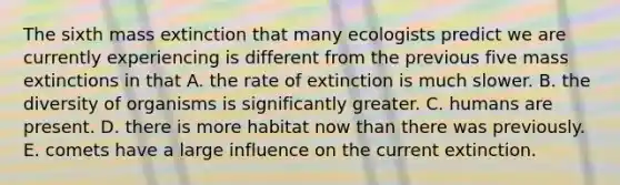 The sixth mass extinction that many ecologists predict we are currently experiencing is different from the previous five mass extinctions in that A. the rate of extinction is much slower. B. the diversity of organisms is significantly greater. C. humans are present. D. there is more habitat now than there was previously. E. comets have a large influence on the current extinction.