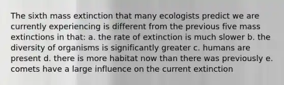 The sixth mass extinction that many ecologists predict we are currently experiencing is different from the previous five mass extinctions in that: a. the rate of extinction is much slower b. the diversity of organisms is significantly greater c. humans are present d. there is more habitat now than there was previously e. comets have a large influence on the current extinction