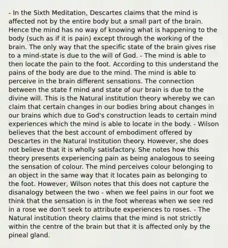 - In the Sixth Meditation, Descartes claims that the mind is affected not by the entire body but a small part of the brain. Hence the mind has no way of knowing what is happening to the body (such as if it is pain) except through the working of the brain. The only way that the specific state of the brain gives rise to a mind-state is due to the will of God. - The mind is able to then locate the pain to the foot. According to this understand the pains of the body are due to the mind. The mind is able to perceive in the brain different sensations. The connection between the state f mind and state of our brain is due to the divine will. This is the Natural institution theory whereby we can claim that certain changes in our bodies bring about changes in our brains which due to God's construction leads to certain mind experiences which the mind is able to locate in the body. - Wilson believes that the best account of embodiment offered by Descartes in the Natural Institution theory. However, she does not believe that it is wholly satisfactory. She notes how this theory presents experiencing pain as being analogous to seeing the sensation of colour. The mind perceives colour belonging to an object in the same way that it locates pain as belonging to the foot. However, Wilson notes that this does not capture the disanalogy between the two - when we feel pains in our foot we think that the sensation is in the foot whereas when we see red in a rose we don't seek to attribute experiences to roses. - The Natural institution theory claims that the mind is not strictly within the centre of the brain but that it is affected only by the pineal gland.