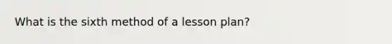 What is the sixth method of a lesson plan?